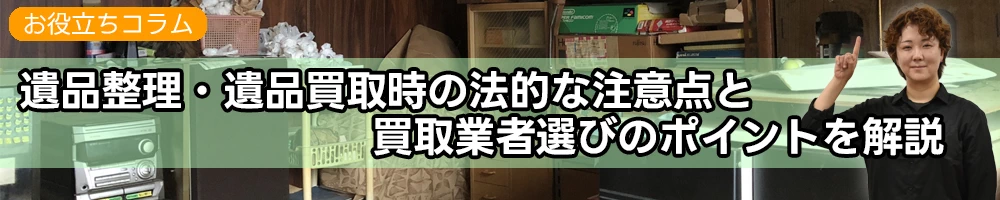 遺品整理・遺品買取時の法的な注意点と買取業者選びのポイントを解説